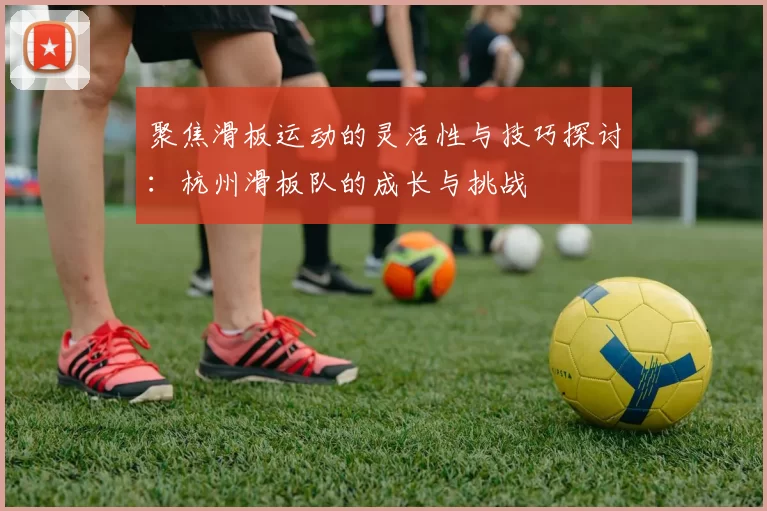 聚焦滑板运动的灵活性与技巧探讨：杭州滑板队的成长与挑战
