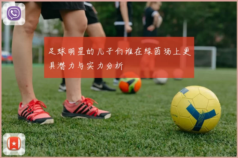 足球明星的儿子们谁在绿茵场上更具潜力与实力分析