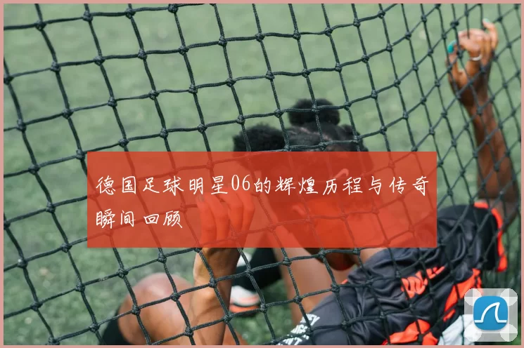 德国足球明星06的辉煌历程与传奇瞬间回顾