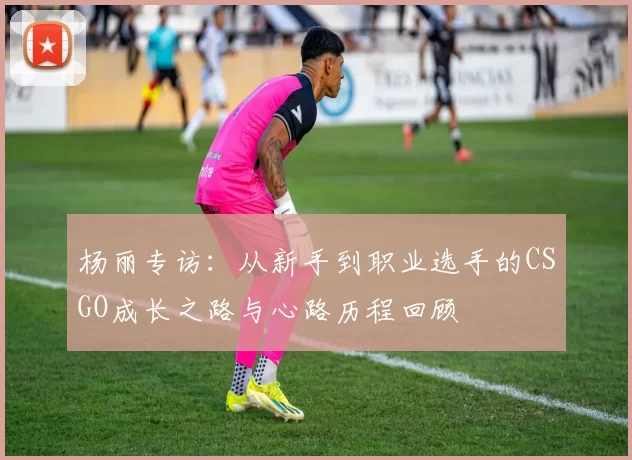 杨丽专访：从新手到职业选手的CSGO成长之路与心路历程回顾