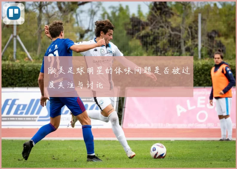 欧美足球明星的体味问题是否被过度关注与讨论