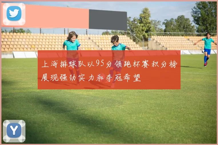 上海排球队以95分领跑杯赛积分榜展现强劲实力和夺冠希望