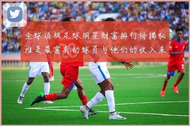 全球顶级足球明星财富排行榜揭秘谁是最富有的球员与他们的收入来源分析