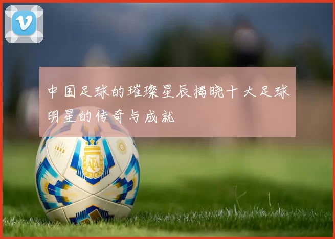中国足球的璀璨星辰揭晓十大足球明星的传奇与成就