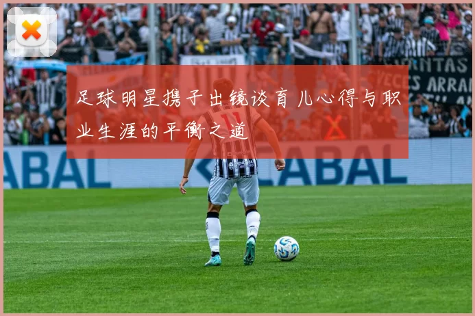 足球明星携子出镜谈育儿心得与职业生涯的平衡之道