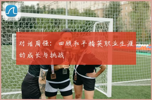 对话周强：回顾和平精英职业生涯的成长与挑战