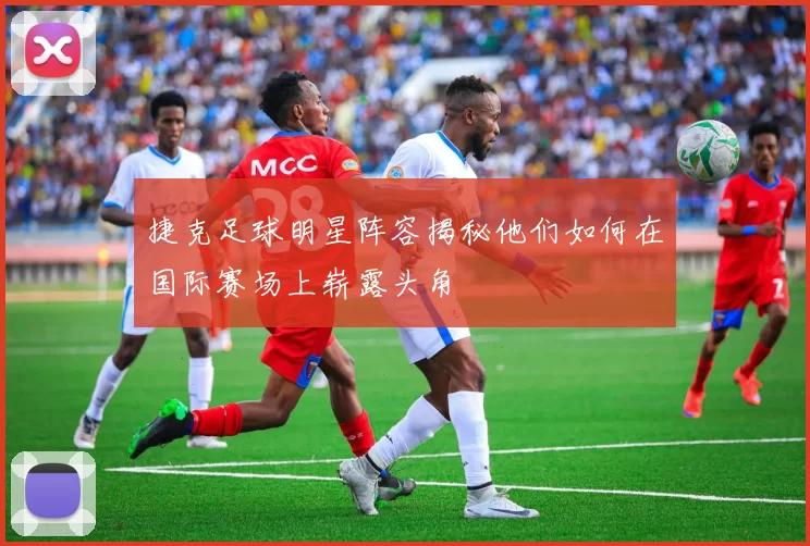 捷克足球明星阵容揭秘他们如何在国际赛场上崭露头角