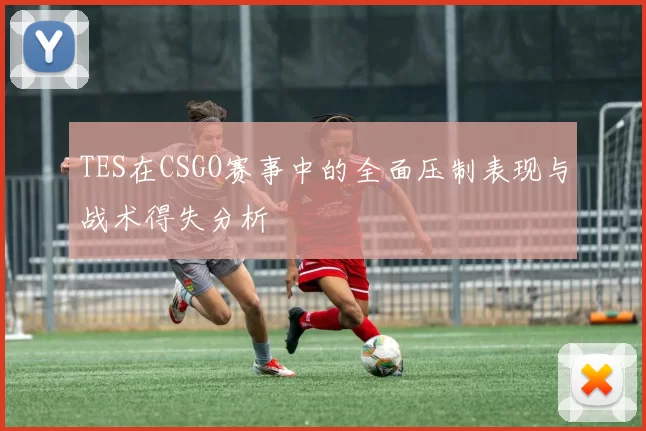 TES在CSGO赛事中的全面压制表现与战术得失分析