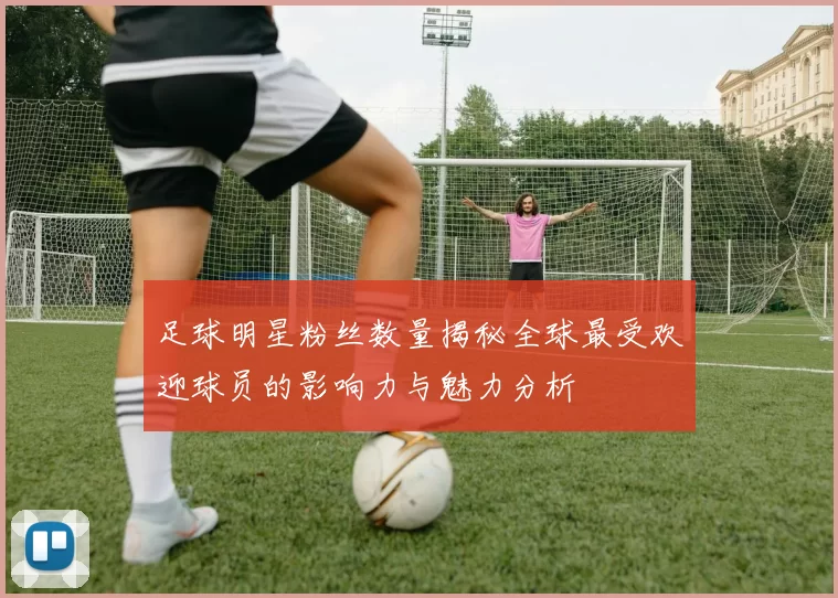 足球明星粉丝数量揭秘全球最受欢迎球员的影响力与魅力分析
