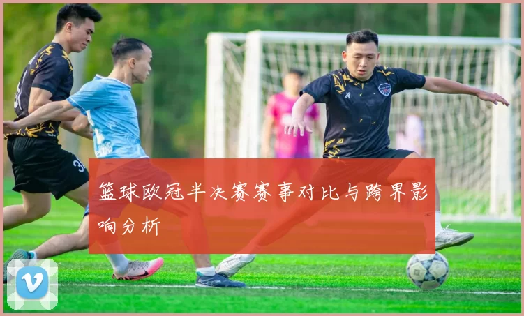 篮球欧冠半决赛赛事对比与跨界影响分析