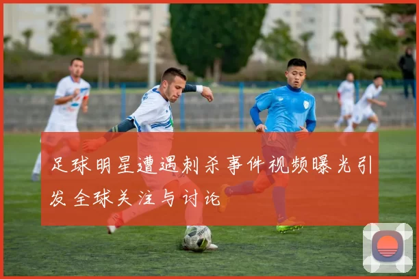 足球明星遭遇刺杀事件视频曝光引发全球关注与讨论