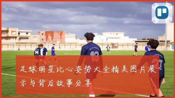 足球明星比心姿势大全精美图片展示与背后故事分享