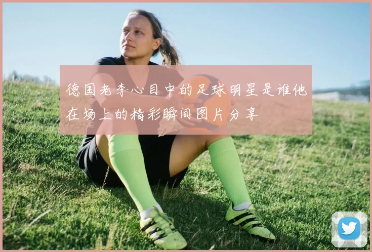 德国老李心目中的足球明星是谁他在场上的精彩瞬间图片分享