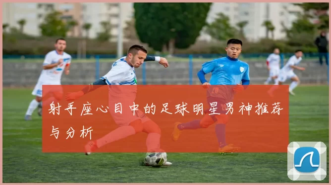 射手座心目中的足球明星男神推荐与分析