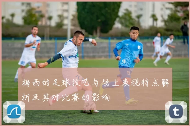 梅西的足球技艺与场上表现特点解析及其对比赛的影响