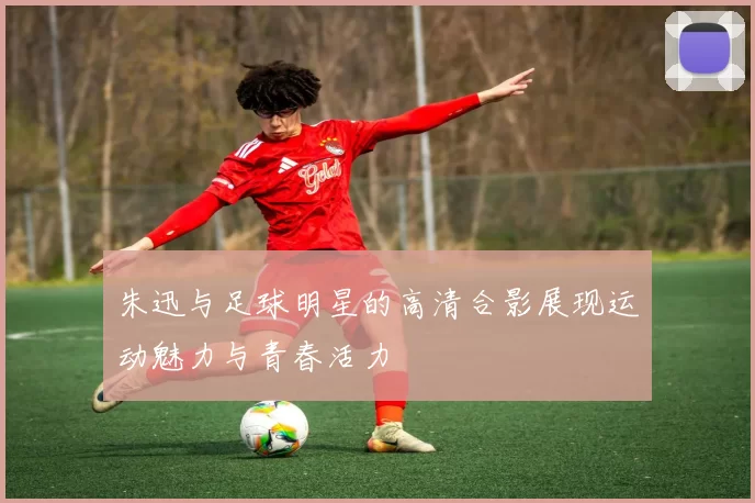 朱迅与足球明星的高清合影展现运动魅力与青春活力