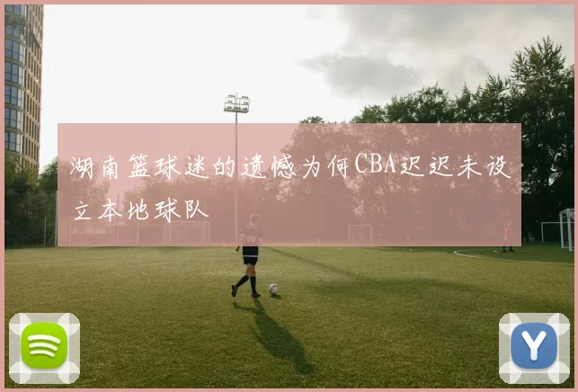 湖南篮球迷的遗憾为何CBA迟迟未设立本地球队