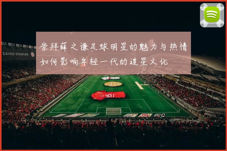 崇拜薛之谦足球明星的魅力与热情如何影响年轻一代的追星文化
