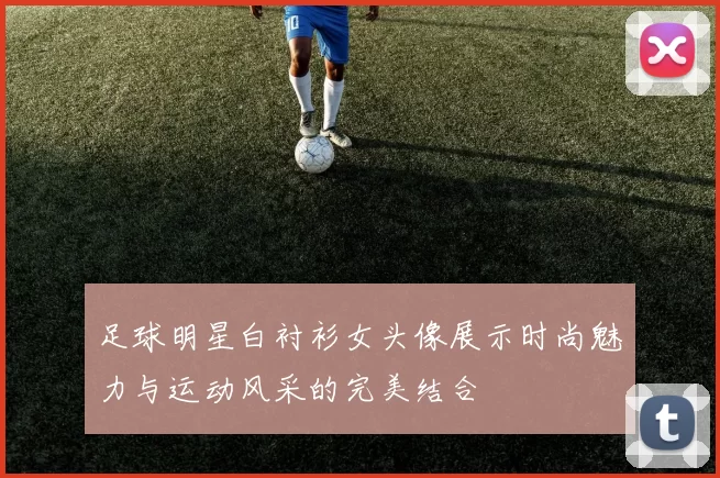足球明星白衬衫女头像展示时尚魅力与运动风采的完美结合