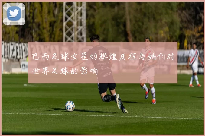 巴西足球女星的辉煌历程与她们对世界足球的影响