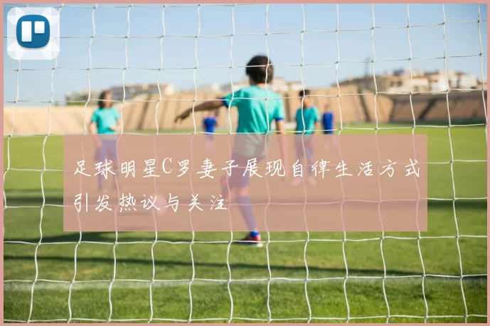 足球明星C罗妻子展现自律生活方式引发热议与关注