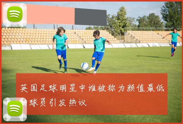 英国足球明星中谁被称为颜值最低的球员引发热议