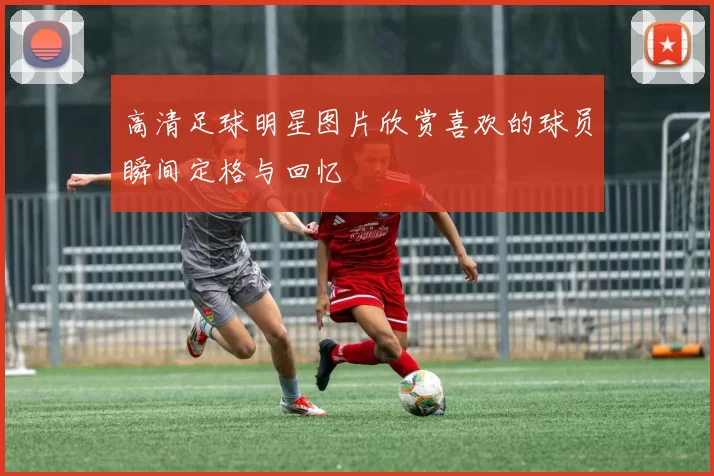 高清足球明星图片欣赏喜欢的球员瞬间定格与回忆