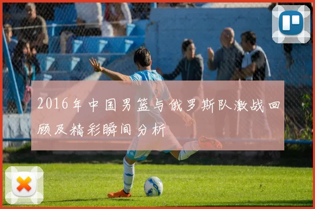 2016年中国男篮与俄罗斯队激战回顾及精彩瞬间分析