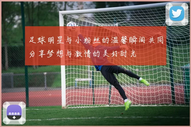 足球明星与小粉丝的温馨瞬间共同分享梦想与激情的美好时光