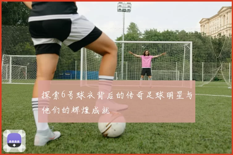 探索6号球衣背后的传奇足球明星与他们的辉煌成就