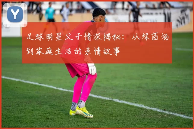 足球明星父子情深揭秘：从绿茵场到家庭生活的亲情故事