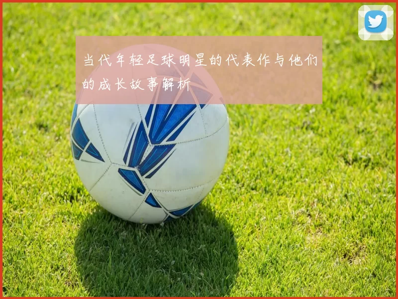 当代年轻足球明星的代表作与他们的成长故事解析