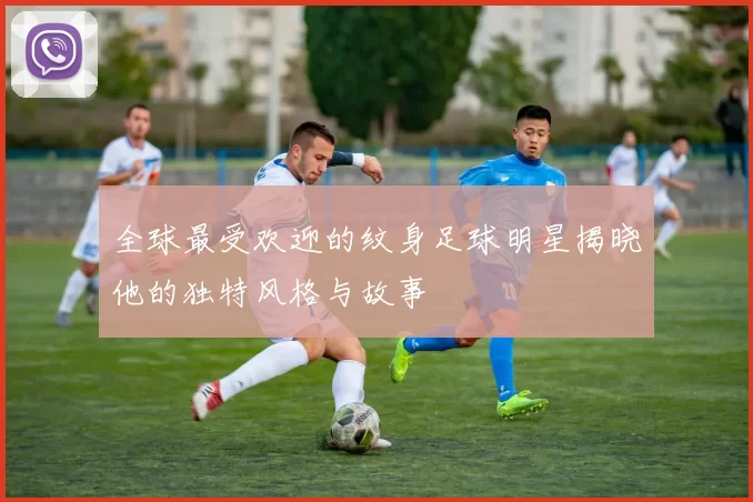 全球最受欢迎的纹身足球明星揭晓他的独特风格与故事