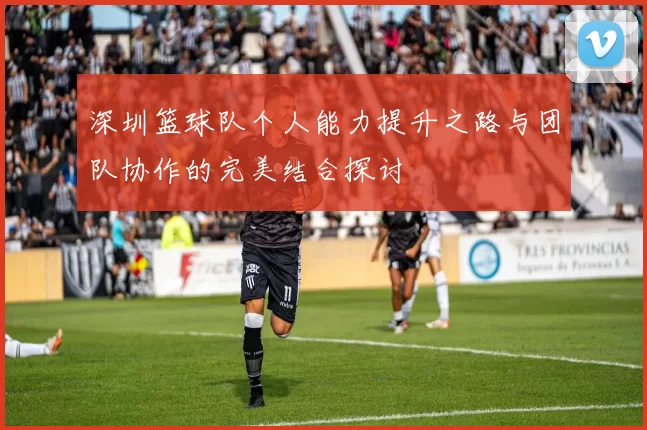 深圳篮球队个人能力提升之路与团队协作的完美结合探讨